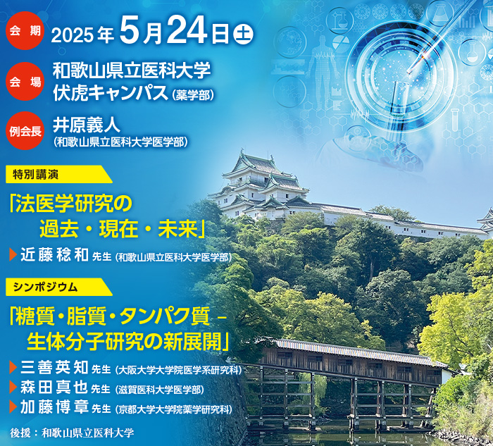 【会期】2025年5月24日（土）、【会場】和歌山県立医科大学　伏虎キャンパス（薬学部）、【例会長】井原義人（和歌山県立医科大学医学部）、【特別講演】｢法医学研究の過去・現在・未来｣近藤稔和先生（和歌山県立医科大学医学部）、【シンポジウム】｢糖質・脂質・タンパク質 ‒ 生体分子研究の新展開」三善英知先生（大阪大学大学院医学系研究科）／森田真也先生（滋賀医科大学医学部）／加藤博章先生（京都大学大学院薬学研究科）、【後援】和歌山県立医科大学